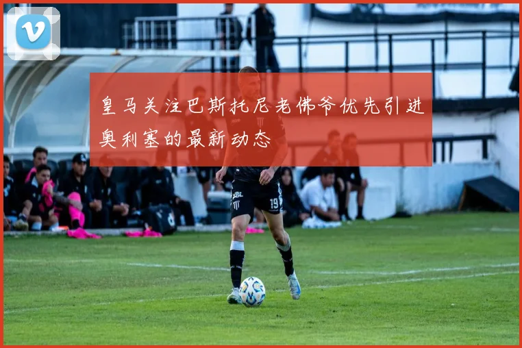 皇马关注巴斯托尼老佛爷优先引进奥利塞的最新动态