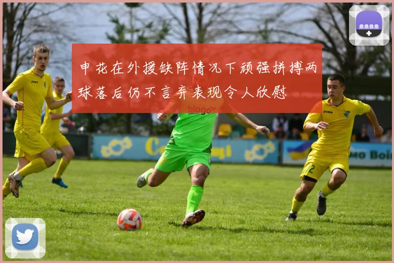 申花在外援缺阵情况下顽强拼搏两球落后仍不言弃表现令人欣慰