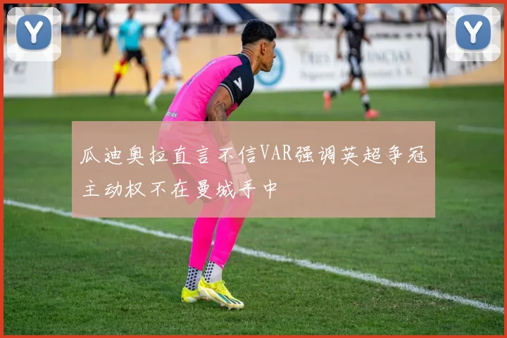 瓜迪奥拉直言不信VAR强调英超争冠主动权不在曼城手中