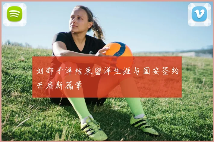 刘邵子洋结束留洋生涯与国安签约开启新篇章