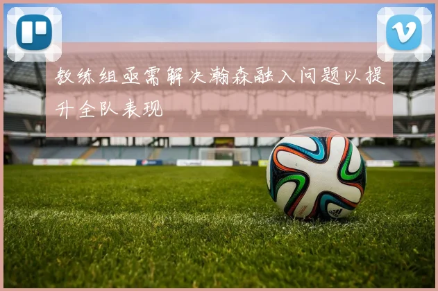 教练组亟需解决瀚森融入问题以提升全队表现