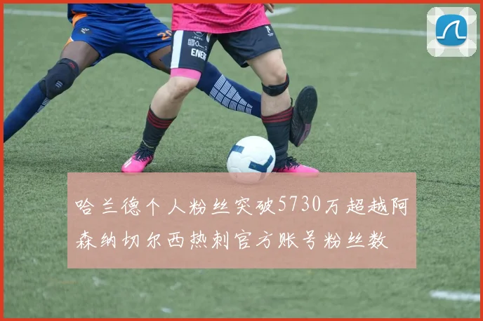 哈兰德个人粉丝突破5730万超越阿森纳切尔西热刺官方账号粉丝数