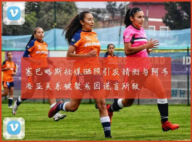 塞巴略斯社媒晒照引发猜测与阿韦洛亚关系破裂或因谎言所致