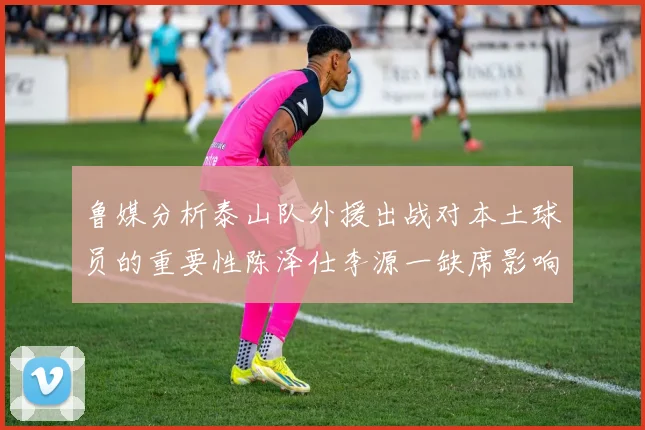 鲁媒分析泰山队外援出战对本土球员的重要性陈泽仕李源一缺席影响显著
