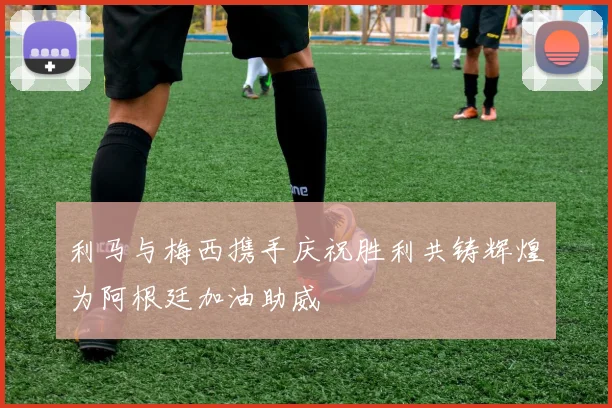 利马与梅西携手庆祝胜利共铸辉煌为阿根廷加油助威