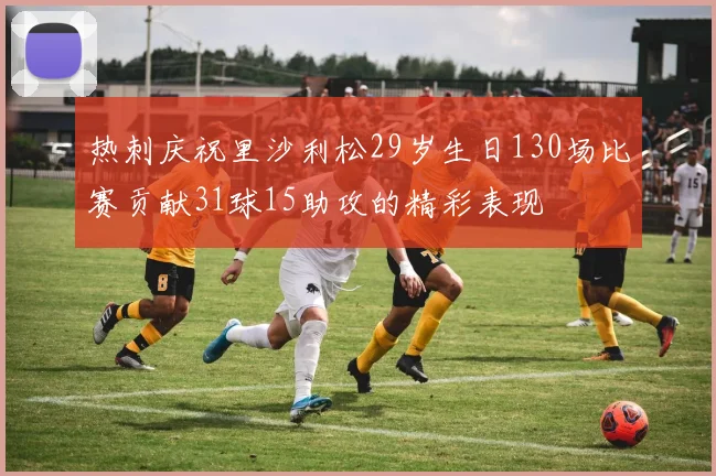 热刺庆祝里沙利松29岁生日130场比赛贡献31球15助攻的精彩表现