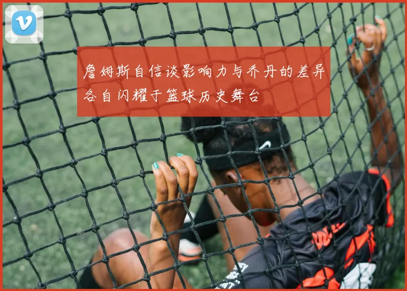 詹姆斯自信谈影响力与乔丹的差异各自闪耀于篮球历史舞台