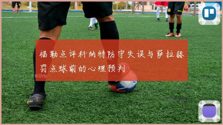 福勒点评科纳特防守失误与萨拉赫罚点球前的心理预判