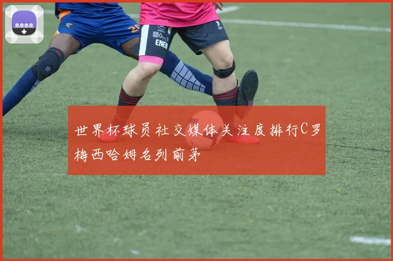 世界杯球员社交媒体关注度排行C罗梅西哈姆名列前茅