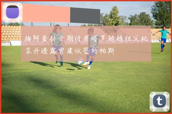 梅阿查孙子期待劳塔罗超越祖父纪录并透露曾建议签约帕斯