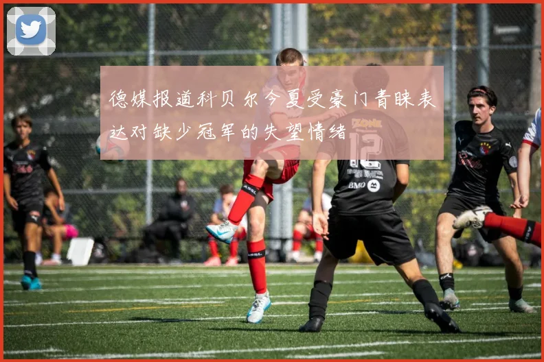 德媒报道科贝尔今夏受豪门青睐表达对缺少冠军的失望情绪