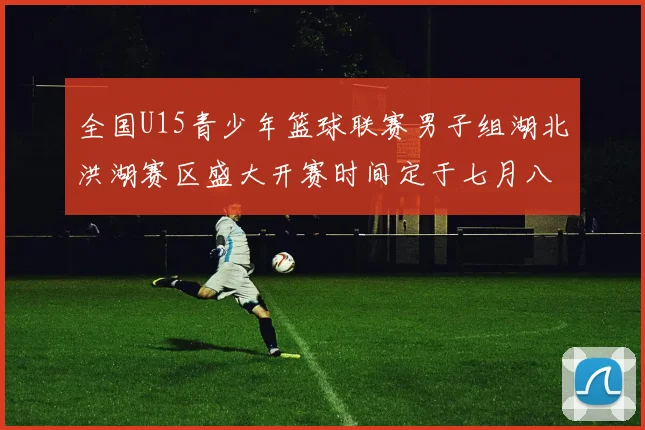 全国U15青少年篮球联赛男子组湖北洪湖赛区盛大开赛时间定于七月八日至十三日