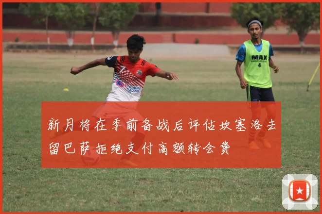新月将在季前备战后评估坎塞洛去留巴萨拒绝支付高额转会费