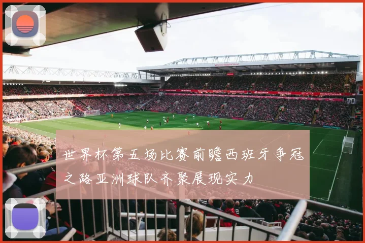 世界杯第五场比赛前瞻西班牙争冠之路亚洲球队齐聚展现实力