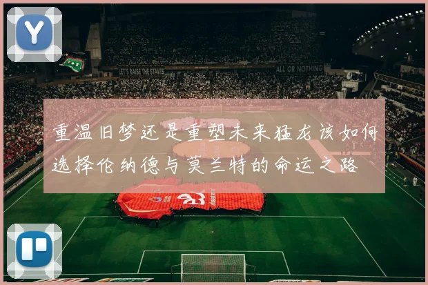 重温旧梦还是重塑未来猛龙该如何选择伦纳德与莫兰特的命运之路
