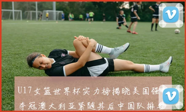 U17女篮世界杯实力榜揭晓美国强势夺冠澳大利亚紧随其后中国队排名第十