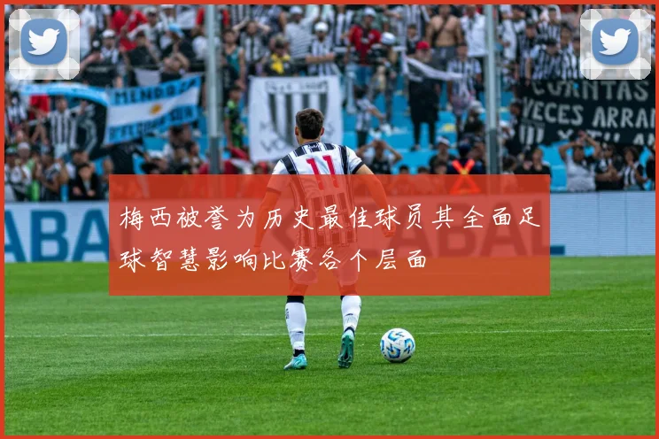 梅西被誉为历史最佳球员其全面足球智慧影响比赛各个层面