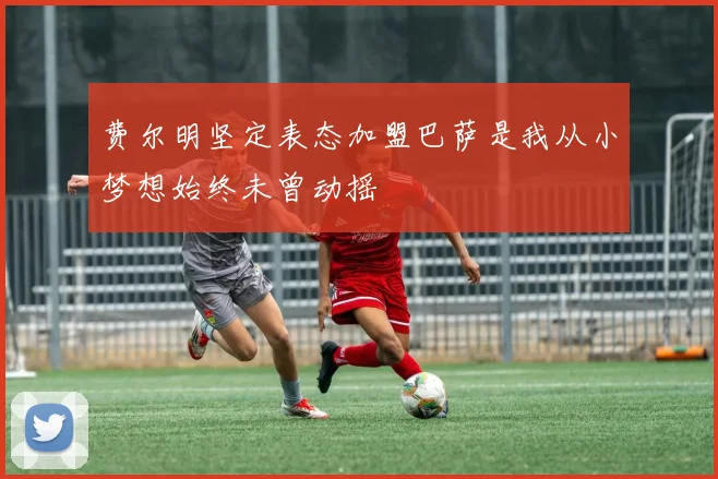 费尔明坚定表态加盟巴萨是我从小梦想始终未曾动摇