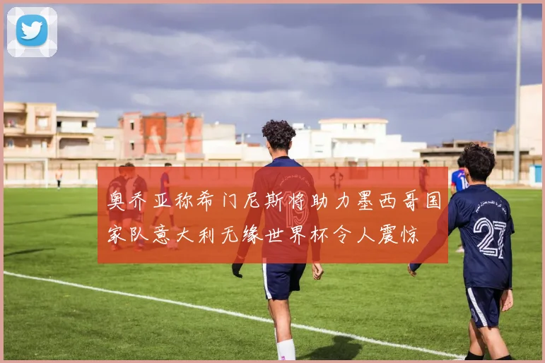 奥乔亚称希门尼斯将助力墨西哥国家队意大利无缘世界杯令人震惊