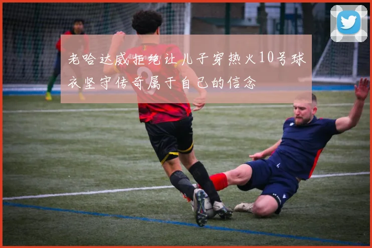 老哈达威拒绝让儿子穿热火10号球衣坚守传奇属于自己的信念