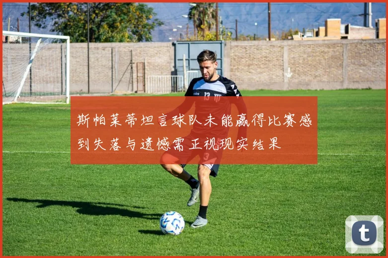 斯帕莱蒂坦言球队未能赢得比赛感到失落与遗憾需正视现实结果