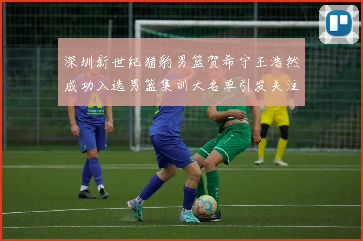 深圳新世纪猎豹男篮贺希宁王浩然成功入选男篮集训大名单引发关注