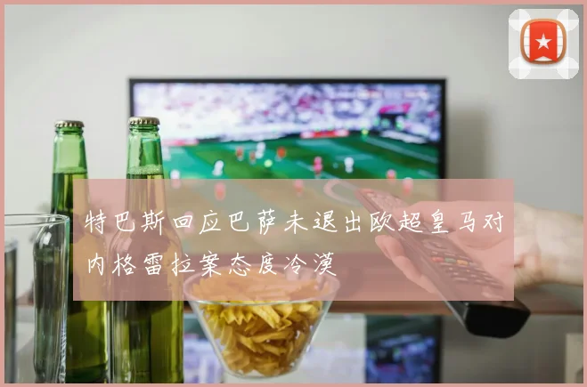 特巴斯回应巴萨未退出欧超皇马对内格雷拉案态度冷漠