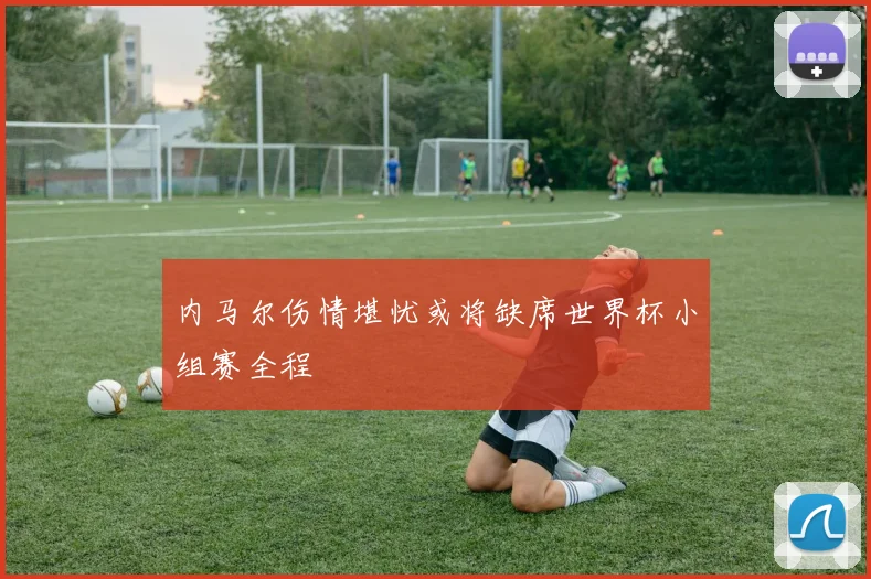 内马尔伤情堪忧或将缺席世界杯小组赛全程