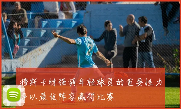 穆斯卡特强调年轻球员的重要性力争以最佳阵容赢得比赛