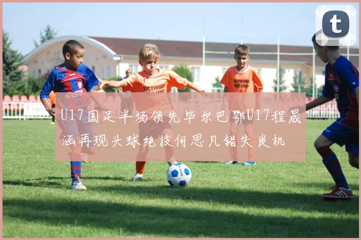 U17国足半场领先毕尔巴鄂U17程晟涵再现头球绝技何思凡错失良机