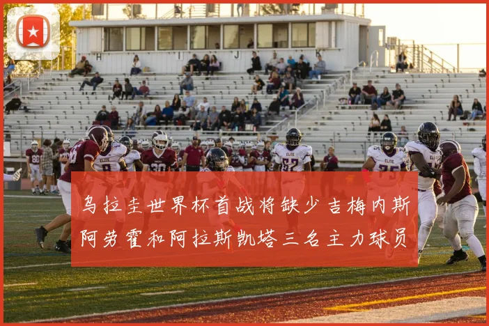 乌拉圭世界杯首战将缺少吉梅内斯阿劳霍和阿拉斯凯塔三名主力球员
