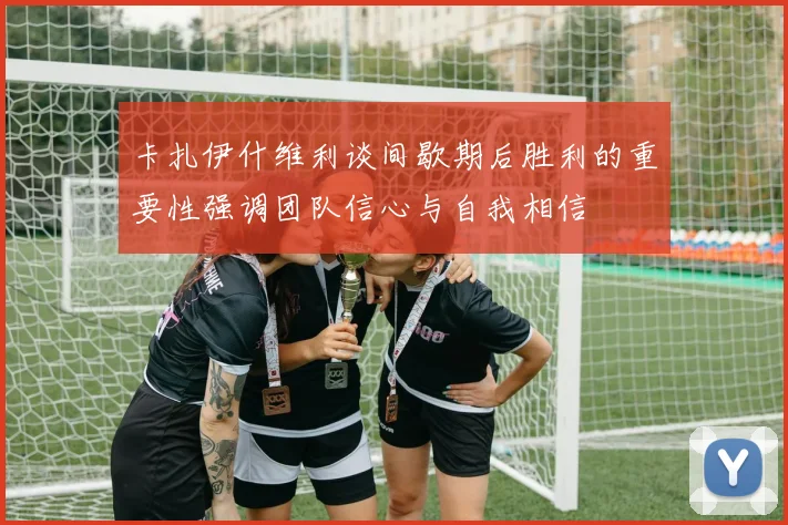 卡扎伊什维利谈间歇期后胜利的重要性强调团队信心与自我相信